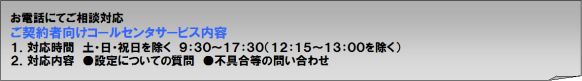 お電話にてご相談対応。お電話にてご相談対応。ご契約者向けコールセンタサービス内容1． 対応時間　平日（月～金）10:00～17:30 （年末年始および祝日を除きます。）2． 対応内容　 ●設定についての質問　●不具合等の問い合わせ